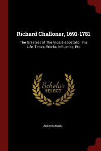 Richard Challoner, 1691-1781. The Greatest of The Vicars-apostolic ; his Life, Times, Works, Influence, Etc