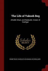 The Life of Yakoob Beg. Athalik Ghazi, and Badaulet; Ameer of Kashgar