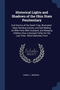 Historical Lights and Shadows of the Ohio State Penitentiary. And Horrors of the Death Trap, Illustrated : Heart Rending Scenes, and Sad Wailing, As Wife Parts With Husband, and Weeping Child