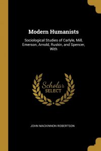 Modern Humanists. Sociological Studies of Carlyle, Mill, Emerson, Arnold, Ruskin, and Spencer, With