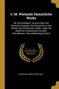 C. M. Wielands Sammtliche Werke. Bd. Die Bunkliade. Versuch Uber Das Deutsche Singspiel. Die Perspective in Den Werken Der Griechischen Maler. Ueber Die Ideale Der Griechischen Kunstler. Misc