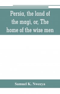 Persia, the land of the magi, or, The home of the wise men. an historical and descriptive account of Persia from the earliest ages to the present time ; with a detailed view of its people, th