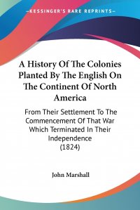 A History Of The Colonies Planted By The English On The Continent Of North America. From Their Settlement To The Commencement Of That War Which Terminated In Their Independence (1824)