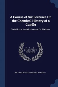 A Course of Six Lectures On the Chemical History of a Candle. To Which Is Added a Lecture On Platinum