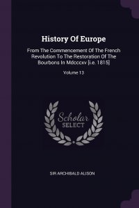 History Of Europe. From The Commencement Of The French Revolution To The Restoration Of The Bourbons In Mdcccxv .i.e. 1815.; Volume 13