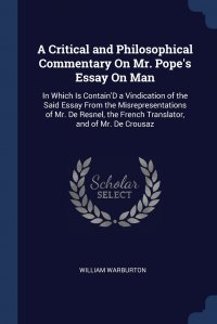 A Critical and Philosophical Commentary On Mr. Pope's Essay On Man. In Which Is Contain'D a Vindication of the Said Essay From the Misrepresentations of Mr. De Resnel, the French Tr