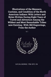 Illustrations of the Manners, Customs, and Condition of the North American Indians. With Letters and Notes Written During Eight Years of Travel and Adventure Among the Wildest and Most Remark