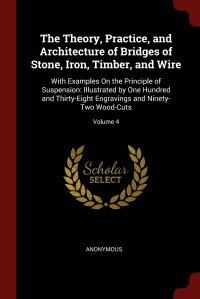 The Theory, Practice, and Architecture of Bridges of Stone, Iron, Timber, and Wire. With Examples On the Principle of Suspension: Illustrated by One Hundred and Thirty-Eight Engravings and Ni