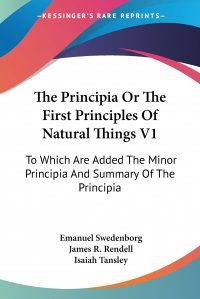 The Principia Or The First Principles Of Natural Things V1. To Which Are Added The Minor Principia And Summary Of The Principia