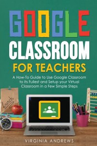 Google Classroom for Teachers. A How-To Guide to Use Google Classroom to Its Fullest and Setup your Virtual Classroom in a Few Simple Steps