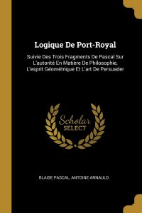 Logique De Port-Royal. Suivie Des Trois Fragments De Pascal Sur L'autorite En Matiere De Philosophie, L'esprit Geometrique Et L'art De Persuader