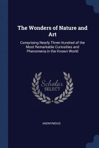 The Wonders of Nature and Art. Comprising Nearly Three Hundred of the Most Remarkable Curiosities and Phenomena in the Known World