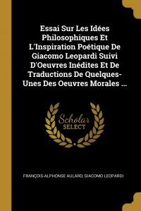 Essai Sur Les Idees Philosophiques Et L'Inspiration Poetique De Giacomo Leopardi Suivi D'Oeuvres Inedites Et De Traductions De Quelques-Unes Des Oeuvres Morales ...