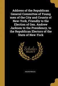 Address of the Republican General Committee of Young men of the City and County of New-York, Friendly to the Election of Gen. Andrew Jackson to the Presidency, to the Republican Electors of t