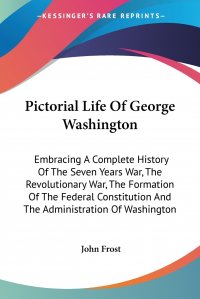 Pictorial Life Of George Washington. Embracing A Complete History Of The Seven Years War, The Revolutionary War, The Formation Of The Federal Constitution And The Administration Of Washington