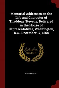 Memorial Addresses on the Life and Character of Thaddeus Stevens, Delivered in the House of Representatives, Washington, D.C., December 17, 1868