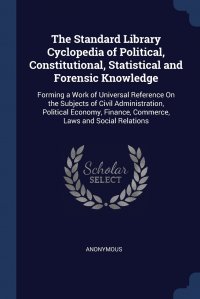 The Standard Library Cyclopedia of Political, Constitutional, Statistical and Forensic Knowledge. Forming a Work of Universal Reference On the Subjects of Civil Administration, Political Econ