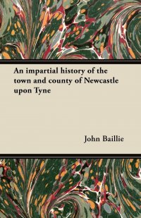 An impartial history of the town and county of Newcastle upon Tyne