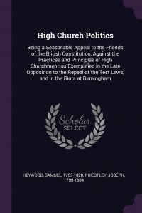 High Church Politics. Being a Seasonable Appeal to the Friends of the British Constitution, Against the Practices and Principles of High Churchmen : as Exemplified in the Late Opposition to t