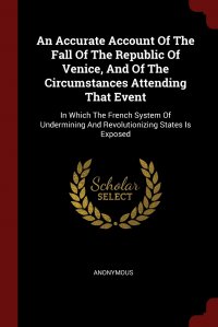 An Accurate Account Of The Fall Of The Republic Of Venice, And Of The Circumstances Attending That Event. In Which The French System Of Undermining And Revolutionizing States Is Exposed