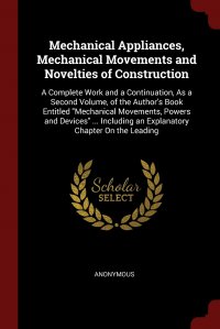 Mechanical Appliances, Mechanical Movements and Novelties of Construction. A Complete Work and a Continuation, As a Second Volume, of the Author's Book Entitled 