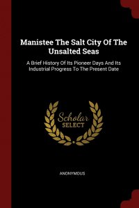 Manistee The Salt City Of The Unsalted Seas. A Brief History Of Its Pioneer Days And Its Industrial Progress To The Present Date