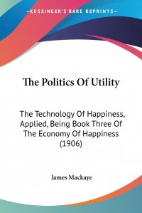 The Politics Of Utility. The Technology Of Happiness, Applied, Being Book Three Of The Economy Of Happiness (1906)