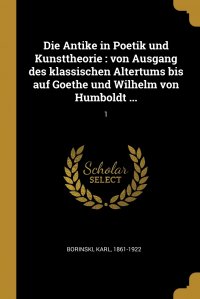 Die Antike in Poetik und Kunsttheorie. von Ausgang des klassischen Altertums bis auf Goethe und Wilhelm von Humboldt ...: 1