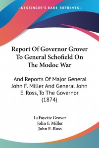 Report Of Governor Grover To General Schofield On The Modoc War. And Reports Of Major General John F. Miller And General John E. Ross, To The Governor (1874)