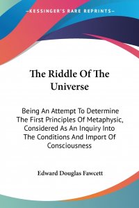 The Riddle Of The Universe. Being An Attempt To Determine The First Principles Of Metaphysic, Considered As An Inquiry Into The Conditions And Import Of Consciousness