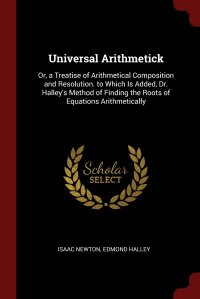 Universal Arithmetick. Or, a Treatise of Arithmetical Composition and Resolution. to Which Is Added, Dr. Halley's Method of Finding the Roots of Equations Arithmetically