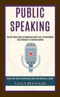 Public Speaking. The Self Help Guide to Mastering Small Talk, Presentations and Influence in Communication (Boost Your Overall Networking Skills and Become a Leader)