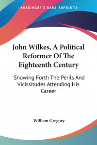 John Wilkes, A Political Reformer Of The Eighteenth Century. Showing Forth The Perils And Vicissitudes Attending His Career