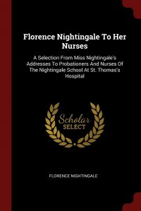 Florence Nightingale To Her Nurses. A Selection From Miss Nightingale's Addresses To Probationers And Nurses Of The Nightingale School At St. Thomas's Hospital