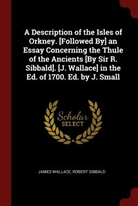 A Description of the Isles of Orkney. .Followed By. an Essay Concerning the Thule of the Ancients .By Sir R. Sibbald.. .J. Wallace. in the Ed. of 1700. Ed. by J. Small