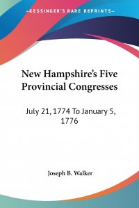 New Hampshire's Five Provincial Congresses. July 21, 1774 To January 5, 1776