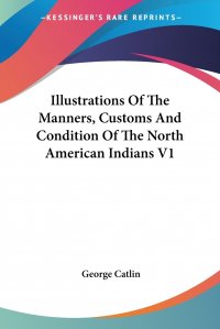 Illustrations Of The Manners, Customs And Condition Of The North American Indians V1