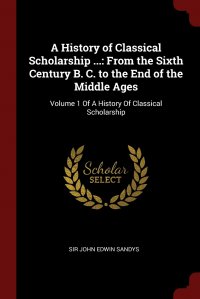 A History of Classical Scholarship ... From the Sixth Century B. C. to the End of the Middle Ages: Volume 1 Of A History Of Classical Scholarship