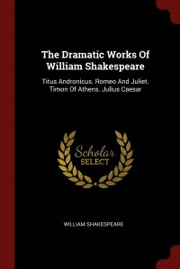 The Dramatic Works Of William Shakespeare. Titus Andronicus. Romeo And Juliet. Timon Of Athens. Julius Caesar