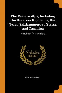 The Eastern Alps, Including the Bavarian Highlands, the Tyrol, Salzkammergut, Styria, and Carinthia. Handbook for Travellers