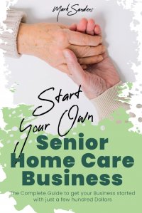 Start Your Own Senior Homecare Business. The Complete Guide to get Your Business Started with Just a Few Hundred Dollars