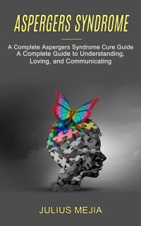 Aspergers Syndrome. A Complete Aspergers Syndrome Cure Guide (A Complete Guide to Understanding, Loving, and Communicating)