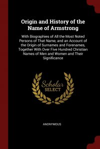 Origin and History of the Name of Armstrong. With Biographies of All the Most Noted Persons of That Name, and an Account of the Origin of Surnames and Forenames, Together With Over Five Hundr