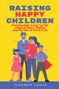 Raising Happy Children. A Parenting Guide to Offer Your Kids a Happy and Healthy Childhood, Preparing Them for Success in Life