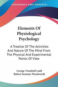 George Trumbull Ladd, Robert Sessions Woodworth - «Elements Of Physiological Psychology. A Treatise Of The Activities And Nature Of The Mind From The Physical And Experimental Points Of View»