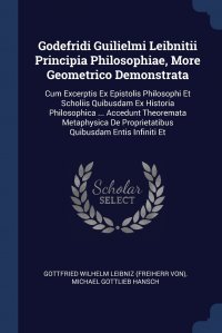 Godefridi Guilielmi Leibnitii Principia Philosophiae, More Geometrico Demonstrata. Cum Excerptis Ex Epistolis Philosophi Et Scholiis Quibusdam Ex Historia Philosophica ... Accedunt Theoremata