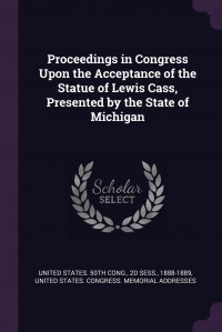 Proceedings in Congress Upon the Acceptance of the Statue of Lewis Cass, Presented by the State of Michigan