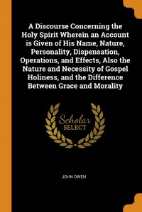 A Discourse Concerning the Holy Spirit Wherein an Account is Given of His Name, Nature, Personality, Dispensation, Operations, and Effects, Also the Nature and Necessity of Gospel Holiness, a