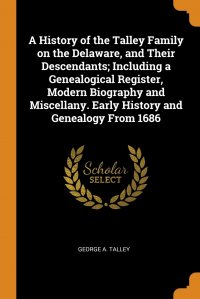 George A. Talley - «A History of the Talley Family on the Delaware, and Their Descendants; Including a Genealogical Register, Modern Biography and Miscellany. Early History and Genealogy From 1686»