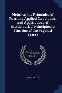 James Challis - «Notes on the Principles of Pure and Applied Calculation; and Applications of Mathematical Principles to Theories of the Physical Forces»